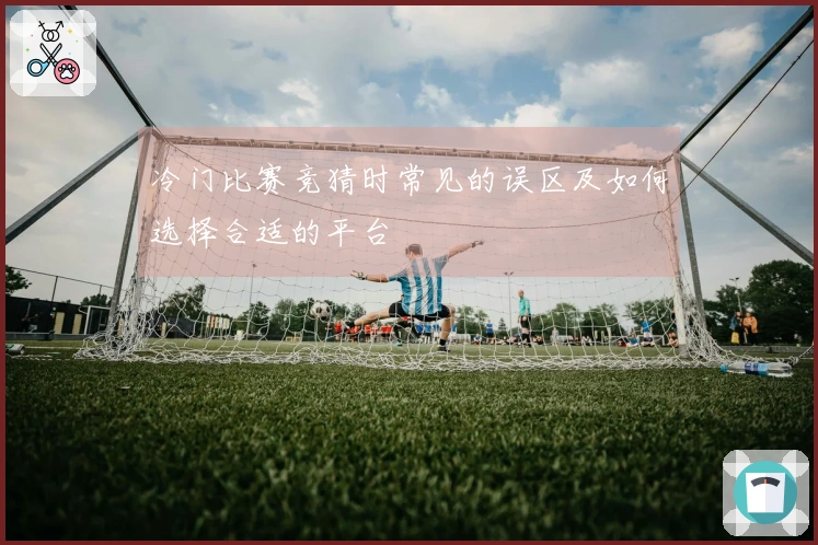 冷门比赛竞猜时常见的误区及如何选择合适的平台
