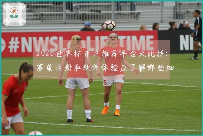 2026世界杯开户推荐平台大比拼：赛前注册和软件体验应了解哪些细节