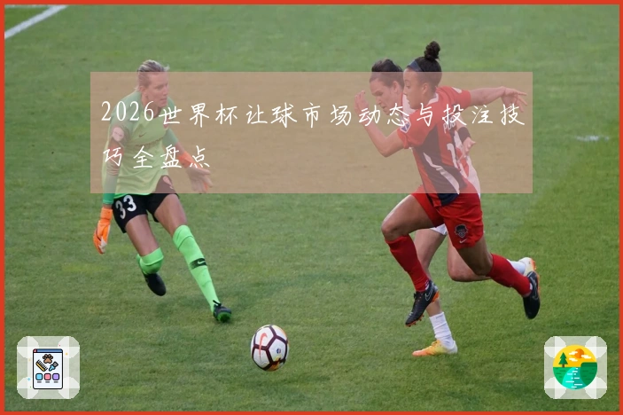 2026世界杯让球市场动态与投注技巧全盘点