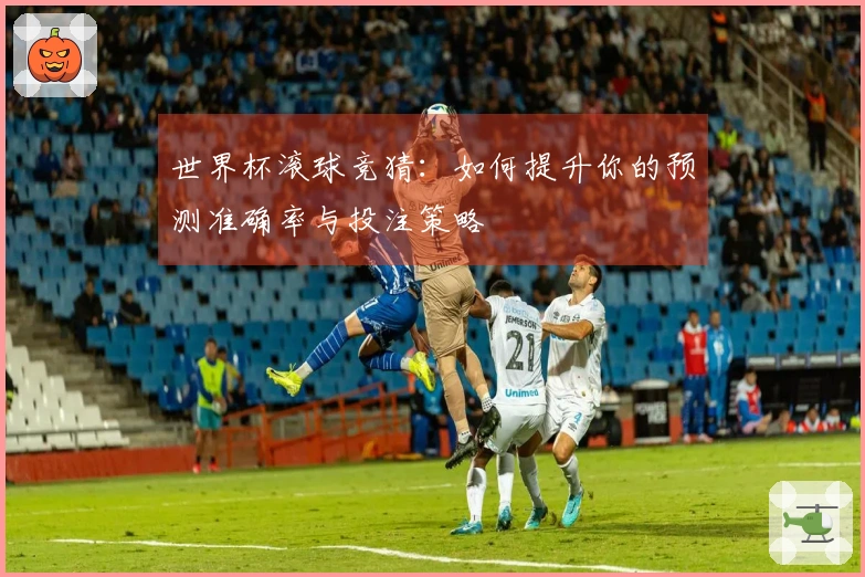 世界杯滚球竞猜：如何提升你的预测准确率与投注策略