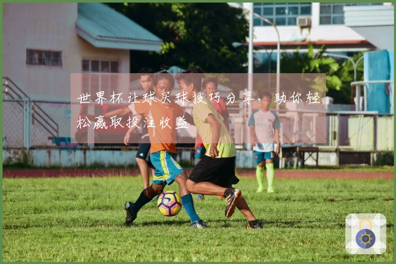 世界杯让球买球技巧分享，助你轻松赢取投注收益